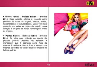 • Pontos Fortes – Melissa Nation – Inverno
2014: Essa coleção reforça o respeito entre
pessoas de todas as origens, credos, etnias,
nacionalidades e naturalidades. Cada vez mais
presente em todas as partes do mundo, essa
coleção é um jeito da marca homenagear todas
as origens.
• Pontos Fracos – Melissa Nation – Inverno
2014: As fotos para coleção na revista do
produto (Plastic Dreams) não refletem a
mensagem que é abortada como foco da
mesma. A modelo é branca, loira e mesmo com
mechas coloridas no cabelo segue o modelo de
beleza padrão.
45
 