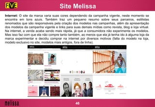 Site Melissa
Internet: O site da marca varia suas cores dependendo da campanha vigente, neste momento se
encontra em tons azuis. Também traz um pequeno resumo sobre seus parceiros, estilistas
renomados que são responsáveis pela criação dos modelos nas campanhas, além da apresentação
dos modelos da campanha vigente e links para suas demais mídias como revista, blog e loja virtual.
Na internet, a venda acaba sendo mais rápida, já que a consumidora não experimenta os modelos.
Mas isso faz com que ela não compre tanto também, ao menos que ela já tenha ido à alguma loja da
marca experimentar e decidiu comprar na internet por diversos motivos (falta do modelo na loja,
modelo exclusivo no site, modelos mais antigos, fora de linha).
46
 