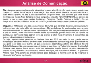 Site: As cores predominantes no site são preto e branco, a tendência não muda mesmo a cada nova
coleção. O banner inicial, expõe a nova coleção, loja virtual, novos modelos de colaboradores e o
clube Melissa (PDV). No site é possível conhecer um pouco mais dos estilistas que criam novos
modelos para marca, fotos de looks da nova campanha, a revista PLASTIC DREAMS, as galerias da
marca, o blog e suas redes sociais (Instagram, Facebook, Tumblr, Pinterest e twitter). Em um
design super simples, a Melissa retrata em um só lugar tudo que deseja passar para o seu público.
Blogueiras: A Melissa é uma das poucas marcas do mundo que, ao longo dos anos, conseguiu reunir
mulheres que vão muito além de consumidoras. São verdadeiras fãs apaixonadas, que se auto
intitulam Melisseiras. No meio de tantas consumidoras fiéis, surgiram blogs exclusivamente dedicados
a falar da marca, onde suas donas contam todas as novidades, postam looks com os sapatos de
plástico, dão (e trocam) dicas, cobrem todos os eventos e falam mais diretamente à consumidora do
que as redes sociais da própria marca.
Ou seja, representantes genuínas da Melissa. Mas em 2012 no meio de um grande evento:
Inauguração da Galeria Melissa em Nova York, a marca resolveu convidar blogueiras que estavam no
topo para cobrir esse super evento. Só que ao invés dos esperados parabéns pela abertura de uma
Galeria Melissa em NY e com presenças estreladas, o que vimos no Twitter foi a hashtag #melissafail.
Então se havia alguma duvida sobre o poder das Melisseiras, isso foi deixado para trás. Na época foi
lançado no blog da marca um comunicado pedindo desculpas, que ficou com ar de falso. Já que Paulo
Antônio Pedó Filho, gerente da divisão Melissa, pede desculpas e mesmo assim se diz “surpreso” e
“decepcionado” com o movimento.
Análise de Comunicação:
47
 