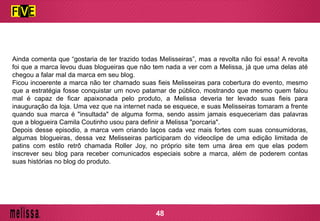 Ainda comenta que “gostaria de ter trazido todas Melisseiras”, mas a revolta não foi essa! A revolta
foi que a marca levou duas blogueiras que não tem nada a ver com a Melissa, já que uma delas até
chegou a falar mal da marca em seu blog.
Ficou incoerente a marca não ter chamado suas fieis Melisseiras para cobertura do evento, mesmo
que a estratégia fosse conquistar um novo patamar de público, mostrando que mesmo quem falou
mal é capaz de ficar apaixonada pelo produto, a Melissa deveria ter levado suas fieis para
inauguração da loja. Uma vez que na internet nada se esquece, e suas Melisseiras tomaram a frente
quando sua marca é "insultada" de alguma forma, sendo assim jamais esqueceriam das palavras
que a blogueira Camila Coutinho usou para definir a Melissa "porcaria".
Depois desse episodio, a marca vem criando laços cada vez mais fortes com suas consumidoras,
algumas blogueiras, dessa vez Melisseiras participaram do videoclipe de uma edição limitada de
patins com estilo retrô chamada Roller Joy, no próprio site tem uma área em que elas podem
inscrever seu blog para receber comunicados especiais sobre a marca, além de poderem contas
suas histórias no blog do produto.
48
 