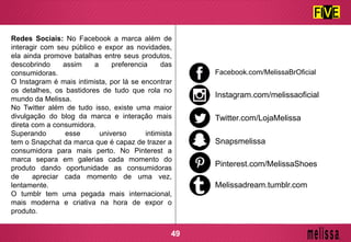 Redes Sociais: No Facebook a marca além de
interagir com seu público e expor as novidades,
ela ainda promove batalhas entre seus produtos,
descobrindo assim a preferencia das
consumidoras.
O Instagram é mais intimista, por lá se encontrar
os detalhes, os bastidores de tudo que rola no
mundo da Melissa.
No Twitter além de tudo isso, existe uma maior
divulgação do blog da marca e interação mais
direta com a consumidora.
Superando esse universo intimista
tem o Snapchat da marca que é capaz de trazer a
consumidora para mais perto. No Pinterest a
marca separa em galerias cada momento do
produto dando oportunidade as consumidoras
de apreciar cada momento de uma vez,
lentamente.
O tumblr tem uma pegada mais internacional,
mais moderna e criativa na hora de expor o
produto.
Facebook.com/MelissaBrOficial
Instagram.com/melissaoficial
Twitter.com/LojaMelissa
Snapsmelissa
Pinterest.com/MelissaShoes
Melissadream.tumblr.com
49
 