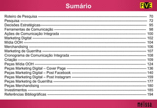 Sumário
Roteiro de Pesquisa ------------------------------------------------------------------------------------------
Pesquisa ---------------------------------------------------------------------------------------------------------
Decisões Estratégicas----------------------------------------------------------------------------------------
Ferramentas de Comunicação ----------------------------------------------------------------------------
Ações de Comunicação Integrada -----------------------------------------------------------------------
Marketing Digital ----------------------------------------------------------------------------------------------
Mídia OOH -----------------------------------------------------------------------------------------------------
Merchandising -------------------------------------------------------------------------------------------------
Marketing de Guerrilha --------------------------------------------------------------------------------------
Cronograma de Comunicação Integrada ---------------------------------------------------------------
Criação ----------------------------------------------------------------------------------------------------------
Peças Mídia OOH --------------------------------------------------------------------------------------------
Peças Marketing Digital – Cover Page ------------------------------------------------------------------
Peças Marketing Digital – Post Facebook --------------------------------------------------------------
Peças Marketing Digital – Post Instagram --------------------------------------------------------------
Peças Marketing de Guerrilha -----------------------------------------------------------------------------
Peças Merchandising ----------------------------------------------------------------------------------------
Investimentos --------------------------------------------------------------------------------------------------
Referências Bibliográficas ----------------------------------------------------------------------------------
70
72
95
98
100
102
104
106
107
108
109
124
136
140
159
177
180
185
194
 