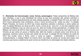 5 – Elementos da Comunicação: cores, formas, personagens: Todas campanhas da Melissa são
bem coloridas, o que é uma identidade da marca, já que seus produtos são sempre coloridos e
diferentes. Falando especificamente de cada coleção passada, a coleção Power Of Love, de verão de
2012 trouxe elementos mais românticos, como o nome da linha já diz, “poder do amor”. A coleção
Plastic Paradise, de inverno de 2012 traz muitos desenhos coloridos e artísticos e vários estilos de
vida. A coleção Rainbow, de verão de 2013, como o nome já diz, “arco-íris”, é uma das coleções mais
coloridas da Melissa e traz as cores do arco-íris, além de muitas formas geométricas. A coleção Cine
Melissa, de inverno de 2013 é mais voltada a cores escuras e como o nome já diz, tem tudo a ver com
Cinema, já que conta um pouco a história dele, além de mostrar o produto como uma forma de se
expressar, conhecer outros mundos sem deixar de ser local. A coleção We Are Flowers de verão de
2014 traz muitas cores e flores, como o nome já sugere. . Celebrando a diversidade e o
multiculturalismo, a coleção Nation do inverno 2014 une todas as etnias do mundo para traçar uma
narrativa que busca a essência de quem somos se transforma na valorização dos ideais coletivos.
53
 