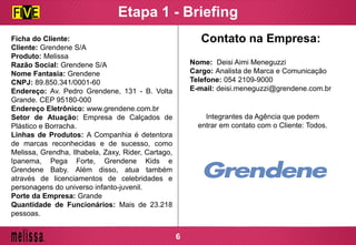 Etapa 1 - Briefing
Ficha do Cliente:
Cliente: Grendene S/A
Produto: Melissa
Razão Social: Grendene S/A
Nome Fantasia: Grendene
CNPJ: 89.850.341/0001-60
Endereço: Av. Pedro Grendene, 131 - B. Volta
Grande. CEP 95180-000
Endereço Eletrônico: www.grendene.com.br
Setor de Atuação: Empresa de Calçados de
Plástico e Borracha.
Linhas de Produtos: A Companhia é detentora
de marcas reconhecidas e de sucesso, como
Melissa, Grendha, Ilhabela, Zaxy, Rider, Cartago,
Ipanema, Pega Forte, Grendene Kids e
Grendene Baby. Além disso, atua também
através de licenciamentos de celebridades e
personagens do universo infanto-juvenil.
Porte da Empresa: Grande
Quantidade de Funcionários: Mais de 23.218
pessoas.
Nome: Deisi Aimi Meneguzzi
Cargo: Analista de Marca e Comunicação
Telefone: 054 2109-9000
E-mail: deisi.meneguzzi@grendene.com.br
Contato na Empresa:
Integrantes da Agência que podem
entrar em contato com o Cliente: Todos.
6
 