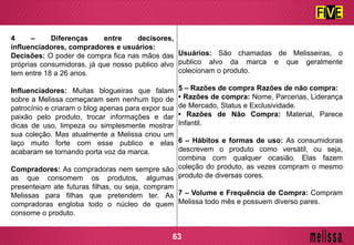4 – Diferenças entre decisores,
influenciadores, compradores e usuários:
Decisões: O poder de compra fica nas mãos das
próprias consumidoras, já que nosso publico alvo
tem entre 18 a 26 anos.
Influenciadores: Muitas blogueiras que falam
sobre a Melissa começaram sem nenhum tipo de
patrocínio e criaram o blog apenas para expor sua
paixão pelo produto, trocar informações e dar
dicas de uso, limpeza ou simplesmente mostrar
sua coleção. Mas atualmente a Melissa criou um
laço muito forte com esse publico e elas
acabaram se tornando porta voz da marca.
Compradores: As compradoras nem sempre são
as que consomem os produtos, algumas
presenteiam ate futuras filhas, ou seja, compram
Melissas para filhas que pretendem ter. As
compradoras engloba todo o núcleo de quem
consome o produto.
Usuários: São chamadas de Melisseiras, o
publico alvo da marca e que geralmente
colecionam o produto.
5 – Razões de compra Razões de não compra:
• Razões de compra: Nome, Parcerias, Liderança
de Mercado, Status e Exclusividade.
• Razões de Não Compra: Material, Parece
Infantil.
6 – Hábitos e formas de uso: As consumidoras
descrevem o produto como versátil, ou seja,
combina com qualquer ocasião. Elas fazem
coleção do produto, as vezes compram o mesmo
produto de diversas cores.
7 – Volume e Frequência de Compra: Compram
Melissa todo mês e possuem diverso pares.
63
 