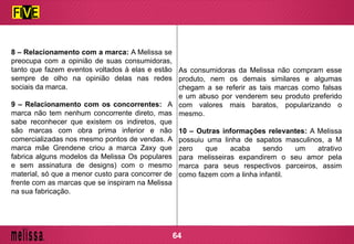 8 – Relacionamento com a marca: A Melissa se
preocupa com a opinião de suas consumidoras,
tanto que fazem eventos voltados à elas e estão
sempre de olho na opinião delas nas redes
sociais da marca.
9 – Relacionamento com os concorrentes: A
marca não tem nenhum concorrente direto, mas
sabe reconhecer que existem os indiretos, que
são marcas com obra prima inferior e não
comercializadas nos mesmo pontos de vendas. A
marca mãe Grendene criou a marca Zaxy que
fabrica alguns modelos da Melissa Os populares
e sem assinatura de designs) com o mesmo
material, só que a menor custo para concorrer de
frente com as marcas que se inspiram na Melissa
na sua fabricação.
As consumidoras da Melissa não compram esse
produto, nem os demais similares e algumas
chegam a se referir as tais marcas como falsas
e um abuso por venderem seu produto preferido
com valores mais baratos, popularizando o
mesmo.
10 – Outras informações relevantes: A Melissa
possuiu uma linha de sapatos masculinos, a M
zero que acaba sendo um atrativo
para melisseiras expandirem o seu amor pela
marca para seus respectivos parceiros, assim
como fazem com a linha infantil.
64
 