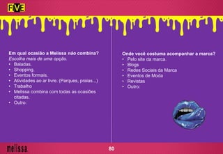 Em qual ocasião a Melissa não combina?
Escolha mais de uma opção.
• Baladas.
• Shopping.
• Eventos formais.
• Atividades ao ar livre. (Parques, praias...)
• Trabalho
• Melissa combina com todas as ocasiões
citadas.
• Outro:
Onde você costuma acompanhar a marca?
• Pelo site da marca.
• Blogs
• Redes Sociais da Marca
• Eventos de Moda
• Revistas
• Outro:
80
 