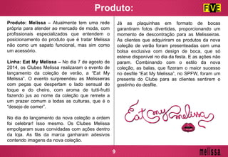 Produto:
Produto: Melissa – Atualmente tem uma rede
própria para atender ao mercado de moda, com
profissionais especializados que entendem o
posicionamento do produto que é tratar Melissa
não como um sapato funcional, mas sim como
um acessório.
Linha: Eat My Melissa – No dia 7 de agosto de
2014, os Clubes Melissa realizaram o evento de
lançamento da coleção de verão, a “Eat My
Melissa”. O evento surpreendeu as Melisseiras
com peças que despertam o lado sensual do
toque e do cheiro, com aroma de tutti-frutti
fazendo jus ao nome da coleção que remete a
um prazer comum a todas as culturas, que é o
“desejo de comer”.
No dia do lançamento da nova coleção a ordem
foi celebrar! Isso mesmo. Os Clubes Melissa
empolgaram suas convidadas com ações dentro
da loja. As fãs da marca ganharam adesivos
contendo imagens da nova coleção.
Já as plaquinhas em formato de bocas
garantiram fotos divertidas, proporcionando um
momento de descontração para as Melisseiras.
As clientes que adquiriram os produtos da nova
coleção de verão foram presenteadas com uma
bolsa exclusiva com design de boca, que só
esteve disponível no dia da festa. E as ações não
param. Combinando com o estilo da nova
coleção, as balas, que fizeram o maior sucesso
no desfile “Eat My Melissa”, no SPFW, foram um
presente do Clube para as clientes sentirem o
gostinho do desfile.
9
 