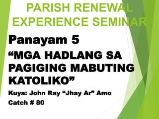 PARISH RENEWAL
EXPERIENCE SEMINAR
Panayam 5
“MGA HADLANG SA
PAGIGING MABUTING
KATOLIKO”
Kuya: John Ray “Jhay Ar” Amo
Catch # 80
 