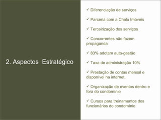 2. Aspectos  Estratégico Diferenciação de serviços  Parceria com a Chalu Imóveis  Terceirização dos serviços  Concorrentes não fazem propaganda 83% adotam auto-gestão Taxa de administração 10%  Prestação de contas mensal e disponível na internet. Organização de eventos dentro e fora do condomínio Cursos para treinamentos dos funcionários do condomínio 