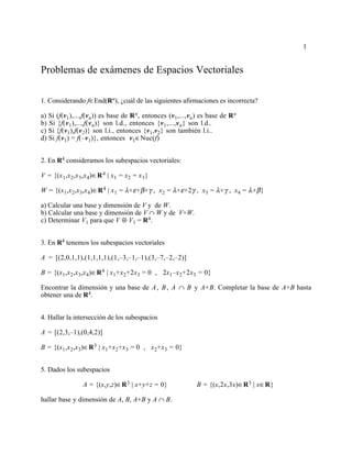 1
Problemas de exámenes de Espacios Vectoriales
1. Considerando f∈End(Rn), ¿cuál de las siguientes afirmaciones es incorrecta?
a) Si (f(v1),...,f(vn)) es base de Rn, entonces (v1,...,vn) es base de Rn
b) Si {f(v1),...,f(vn)} son l.d., entonces {v1,...,vn} son l.d..
c) Si {f(v1),f(v2)} son l.i., entonces {v1,v2} son también l.i..
d) Si f(v1) = f(–v1)}, entonces v1∈Nuc(f)
2. En R4 consideramos los subespacios vectoriales:
V = {(x1,x2,x3,x4)∈R4 | x1 = x2 = x3}
W = {(x1,x2,x3,x4)∈R4 | x1 = λ+ε+β+γ , x2 = λ+ε+2γ , x3 = λ+γ , x4 = λ+β}
a) Calcular una base y dimensión de V y de W.
b) Calcular una base y dimensión de V ∩ W y de V+W.
c) Determinar V1 para que V ⊕ V1 = R4.
3. En R4 tenemos los subespacios vectoriales
A = [(2,0,1,1),(1,1,1,1),(1,–3,–1,–1),(3,–7,–2,–2)]
B = {(x1,x2,x3,x4)∈R4 | x1+x2+2x3 = 0 , 2x1–x2+2x3 = 0}
Encontrar la dimensión y una base de A, B, A ∩ B y A+B. Completar la base de A+B hasta
obtener una de R4.
4. Hallar la intersección de los subespacios
A = [(2,3,–1),(0,4,2)]
B = {(x1,x2,x3)∈R3 | x1+x2+x3 = 0 , x2+x3 = 0}
5. Dados los subespacios
A = {(x,y,z)∈R3 | x+y+z = 0} B = {(x,2x,3x)∈R3 | x∈R}
hallar base y dimensión de A, B, A+B y A ∩ B.
 