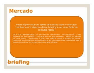 Mercado
Nesse tópico listar os dados relevantes sobre o mercado.
Lembrar que o objetivo desse briefing é ser uma fonte de
consulta rápida.
DICA DOS ORIENTADORES: Ex: ele está em crescimento? ; está estagnado? ; está
lançando um novo produto? ; vai atuar em um novo mercado? ; passou ou passará
por uma fusão? O importante é fazer uma reflexão sobre o situação do cliente.
Lembre-se que conhecê-lo profundamente é um dos passos mais importantes para o
desenvolvimento de um projeto de comunicação eficiente.
briefing
 