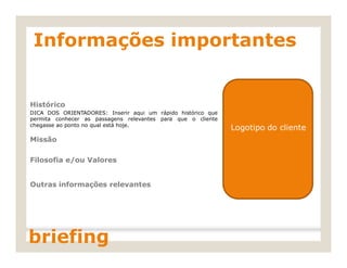 Informações importantes
Histórico
DICA DOS ORIENTADORES: Inserir aqui um rápido histórico que
permita conhecer as passagens relevantes para que o cliente
chegasse ao ponto no qual está hoje.
Logotipo do cliente
Missão
Filosofia e/ou Valores
Outras informações relevantes
briefing
 
