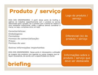 DICA DOS ORIENTADORES: A partir desse ponto do briefing a
Formatos: produto / serviço
façam necessárias, de acordo com a especificidade do cliente.
Produto / serviço
Logo do produto /
serviço
agência irá trabalhar especificamente com o produto ou serviço
selecionado para o projeto. Se o contrato com o cliente for relativo a
uma campanha institucional, então a agência deverá considerar a
marca, ou seja, a empresa como um todo.
Características:
Embalagens: Diferencial (is) do
Formas de comercialização:
Preço:
Formas de uso:
Outras informações importantes
DICA DOS ORIENTADORES: Nesse ponto é interessante a utilização
de imagens dos produtos com legenda ou outras imagens que se Informação sobre o
produto / serviço
que deve ser
briefing destacada.
Logo do produto /
serviço
Diferencial (is) do
produto / serviço
Informações sobre o
produto / serviço que
deve ser destacada
 