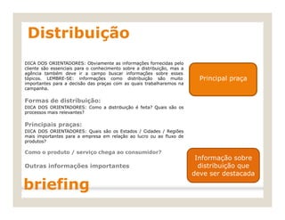 tópicos. LEMBRE-SE: informações como distribuição são muito Principal praça
Distribuição
DICA DOS ORIENTADORES: Obviamente as informações fornecidas pelo
cliente são essenciais para o conhecimento sobre a distribuição, mas a
agência também deve ir a campo buscar informações sobre esses
importantes para a decisão das praças com as quais trabalharemos na
campanha.
Formas de distribuição:
DICA DOS ORIENTADORES: Como a distribuição é feita? Quais são os
processos mais relevantes?
Principais praças:
DICA DOS ORIENTADORES: Quais são os Estados / Cidades / Regiões
mais importantes para a empresa em relação ao lucro ou ao fluxo de
produtos?
Como o produto / serviço chega ao consumidor?
Outras informações importantes
briefing
Informação sobre
distribuição que
deve ser destacada
 