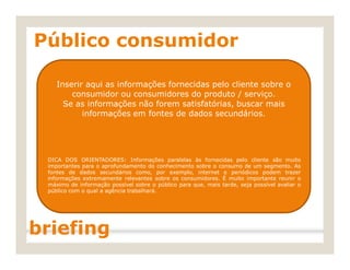 Público consumidor
Inserir aqui as informações fornecidas pelo cliente sobre o
consumidor ou consumidores do produto / serviço.
Se as informações não forem satisfatórias, buscar mais
informações em fontes de dados secundários.
DICA DOS ORIENTADORES: Informações paralelas às fornecidas pelo cliente são muito
importantes para o aprofundamento do conhecimento sobre o consumo de um segmento. As
fontes de dados secundários como, por exemplo, internet e periódicos podem trazer
informações extremamente relevantes sobre os consumidores. É muito importante reunir o
máximo de informação possível sobre o público para que, mais tarde, seja possível avaliar o
público com o qual a agência trabalhará.
briefing
 