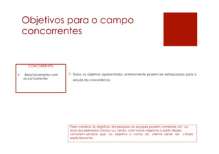 Objetivos para
concorrentes
o campo
Todos os objetivos apresentados anteriormente podem ser extrapolados para o
estudo da concorrência.
Para construir os objetivos da pesquisa as equipes podem combinar um ou
mais dos exemplos citados ou, ainda, criar novos objetivos a partir desses.
Lembrem sempre que no objetivo o nome do cliente deve ser citado
explicitamente.
CONCORRENTES
• Relacionamento com
os concorrentes
1
 
