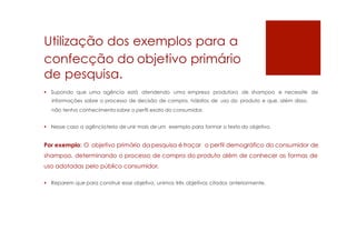 Utilização dos exemplos para a
confecção do objetivo primário
de pesquisa.
 Supondo que uma agência está atendendo uma empresa produtora de shampoo e necessite de
informações sobre o processo de decisão de compra, hábitos de uso do produto e que, além disso,
não tenha conhecimentosobre o perfil exato do consumidor.
 Nesse caso a agênciateria de unir mais de um exemplo para formar o texto do objetivo.
Por exemplo: O objetivo primário da pesquisa é traçar o perfil demográfico do consumidor de
shampoo, determinando o processo de compra do produto além de conhecer as formas de
uso adotadas pelo público consumidor.
 Reparem que para construir esse objetivo, unimos três objetivos citados anteriormente.
 