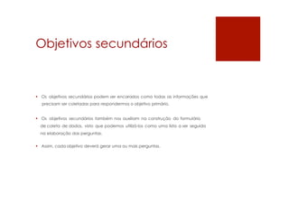 Objetivos secundários
 Os objetivos secundários podem ser encarados como todas as informações que
precisam ser coletadas para respondermos o objetivo primário.
 Os objetivos secundários também nos auxiliam na construção do formulário
de coleta de dados, visto que podemos utilizá-los como uma lista a ser seguida
na elaboração das perguntas.
 Assim, cada objetivo deverá gerar uma ou mais perguntas.
 