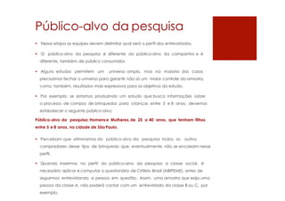 Público-alvo da pesquisa
 Nessa etapa as equipes devem delimitar qual será o perfil dos entrevistados.
 O público-alvo da pesquisa é diferente do público-alvo da campanha e é
diferente, também,de público consumidor.
 Alguns estudos permitem um universo amplo, mas na maioria dos casos
precisamos fechar o universo para garantir não só um maior controle da amostra,
como, também, resultados mais expressivos para os objetivos do estudo.
 Por exemplo: se estamos produzindo um estudo que busca informações sobre
o processo de compra de brinquedos para crianças entre 5 e 8 anos, devemos
estabalecer o seguinte público-alvo:
Público-alvo da pesquisa: Homense Mulheres, de 25 a 40 anos, que tenham filhos
entre 5 e 8 anos, na cidade de São Paulo.
 Percebam que eliminamos do público-alvo da pesquisa todos os outros
compradores desse tipo de brinquedo que, eventualmente, não se encaixam nesse
perfil.
 Quando inserimos no perfil do público-alvo da pesquisa a classe social, é
necessário aplicar e computar o questionário de Critério Brasil (ABIPEME), antes de
seguirmos entrevistando a pessoa em questão. Assim, uma amostra que exija uma
pessoa da classe A, não poderá contar com um entrevistado da classe B ou C, por
exemplo.
 
