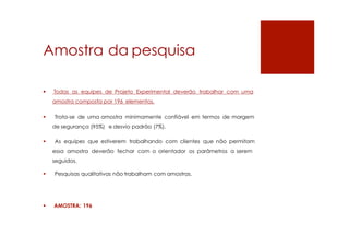 Amostra da pesquisa
 Todas as equipes de Projeto Experimental deverão trabalhar com uma
amostra composta por 196 elementos.
 Trata-se de uma amostra minimamente confiável em termos de margem
de segurança (95%) e desvio padrão (7%).
 As equipes que estiverem trabalhando com clientes que não permitam
essa amostra deverão fechar com o orientador os parâmetros a serem
seguidos.
 Pesquisas qualitativas não trabalham com amostras.
 AMOSTRA: 196
 