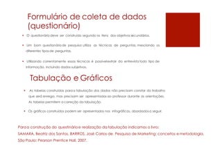 Formulário de coleta de dados
(questionário)
 O questionário deve ser construído segundo os itens dos objetivos secundários.
 Um bom questionáriode pesquisa utiliza as técnicas de perguntas, mesclando os
diferentes tipos de perguntas.
 Utilizando correntamente essas técnicas é possívelextrair da entrevista todo tipo de
informação, incluindo dados subjetivos.
Tabulação e Gráficos
 As tabelas construídas paraa tabulação dos dados não precisam constar do trabalho
que será enrega, mas precisam ser apresentadas ao professor durante as orientações.
As tabelas permitem a correção da tabulação.
 Os gráficos construídos podem ser apresentados nos infográficos, abordadosa seguir.
Paraa construção do questinárioe realização da tabulação indicamos o livro:
SAMARA, Beatriz dos Santos. BARROS, José Carlos de. Pesquisa de Marketing: conceitos e metodologia.
São Paulo: Pearson Prentice Hall, 2007.
 