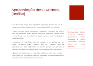 Apresentação dos resultados,
(análise)
 Essa é uma das etapas mais importantes do projeto de pesquisa, pois é
nesse momentoque apresentaremos os resultados obtidos com o estudo.
 Utilizem recursos visuais interessantes, privilegiem o tamanho dos gráficos
(que não devem ser muito grandes nem muito pequenos), utilizem ícones
e cores. Pensem em como fechar o projeto da forma mais “vendedora” e
atraente possível.
 No sistema de infográficos, devemos associar a um gráfico ou a um
grupo de gráficos sobre o mesmo tema, um pequeno texto que
apresente um olhar interpretativo ao assunto, ou seja, que apresente a
visão do profissional ao que está sendo mostrado pelos dados dos gráficos.
 Quando bem elaborados, os infográficos substituem muito bem o antigo
texto analítico e esse formato deve ser privilegiado no Projeto Experimental,
exceto quando o orientador indicar o contrário.
Os inforgráficos utilizam
r e c u r s o s v i s u a i s
associados a dados
estatísticos e outras
infor mações para apr
esentar um tema
específico.
 