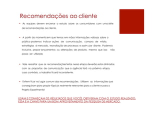 Recomendações ao cliente
 As equipes devem encerrar o estudo sobre os consumidores com uma série
de recomendações ao cliente.
 A partir do momento em que temos em mãos informações valiosas sobre o
público podemos indicar ações de comunicação, compra de mídia,
estratégias d mercado, reavaliação de processos e assim por diante. Podemos
inclusive, propor lançamentos ou alterações de produto, mesmo que isso não
possa ser utilizado
 Vale ressaltar que as recomendações feitas nessa etapa deverão estar alinhadas
com as propostas de comunicação que a agência fará na próxima etapa,
caso contrário, o trabalho ficará inconsistente.
 Evitem ficar no lugar comum das recomendações. Utilizem as informações que
conseguiram para propor tópicos realmente relevantes para o cliente e para o
Projeto Experimental
LEIAM E CONHEÇAM OS RESULTADOS QUE VOCÊS OBTIVERAM COM O ESTUDO REALIZADO.
ESSA É A CHAVE PARA UM BOM APROVEITAMENTO DA PESQUISA DE MERCADO.
 