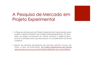 A Pesquisa de Mercado em
Projeto Experimental
! A Pesquisa de Mercado em Projeto Experimental é desenvolvida para
auxiliar o desenvolvimento das análises (pré-planejamento). As duas
fases do projeto acontecem ao mesmo tempo e a agência deve
buscar se planejar para que elas possam se complementar de forma
coerente.
! Apesar da natureza da pesquisa de mercado permitir a busca de
todos os tipos de informação, em Projeto Experimental ela deverá
estar focada na busca por informações referentes aos consumidores.
 