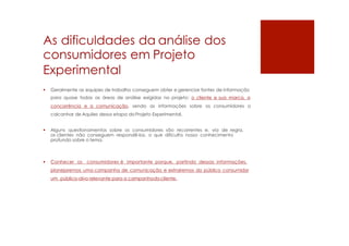 As dificuldades da análise dos
consumidores em Projeto
Experimental
 Geralmente as equipes de trabalho conseguem obter e gerenciar fontes de informação
para quase todas as áreas de análise exigidas no projeto: o cliente e sua marca, a
concorrência e a comunicação, sendo as informações sobre os consumidores o
calcanhar de Aquiles dessa etapa do Projeto Experimental.
 Alguns questionamentos sobre os consumidores são recorrentes e, via de regra,
os clientes não conseguem respondê-los, o que dificulta nosso conhecimento
profundo sobre o tema.
 Conhecer os consumidores é importante porque, partindo dessas informações,
planejaremos uma campanha de comunicação e extrairemos do público consumidor
um público-alvo relevante para a campanhadocliente.
 
