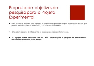 Proposta de objetivosde
pesquisapara o Projeto
Experimental
 Para facilitar o trabalho das equipes, os orientadores propõem alguns objetivos de estudo que
podem ser úteis na busca de informação sobre os consumidores.
 Estes objetivos estão divididos entre as áreas apresentadas anteriormente.
 As equipes podem selecionar um ou mais objetivos para a pesquisa, de acordo com a
necessidadede informação do estudo.
 