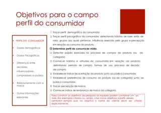Objetivos para o campo
perfil do consumidor
Traçar perfil demográfico do consumidor.
Traçar perfil psicográfico do consumidor, detectando hábitos de lazer, estilo de
vida, grupos aos quais pertence, influência exercida pelo grupo e percepção
em relação ao consumo do produto.
Determinar perfil de consumode mídia.
Detectar papéis exercidos no processo de compra do produto (ou da
categoria).
Conhecer hábitos e atitudes do consumidor em relação ao produto,
delimitando período de compra, formas de uso, processo de decisão
de compra.
Estabelecer índice de aceitação do produto junto ao público consumidor.
Estabelecer preferências de consumo do produto (ou da categoria) junto ao
público consumidor.
Traçar percepção de marca.
Conhecer índice de lembrança de marca da categoria.
Para construir os objetivos da pesquisa as equipes podem combinar um ou
mais dos exemplos citados ou, ainda, criar novos objetivos a partir desses.
Lembrem sempre que no objetivo o nome do cliente deve ser citado
explicitamente.
 PERFIL DO CONSUMIDOR
• Dados demográficos
• Dados Psicográficos
• Diferenças entre
decisores,
influenciadores,
compradores e usuários
• Relacionamento com a
marca
• Outras informações
relevantes
1
2
3
4
5
6
7
8
9
 