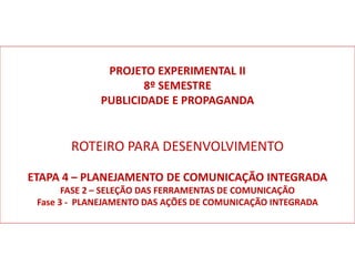 PROJETO EXPERIMENTAL II
8º SEMESTRE
PUBLICIDADE E PROPAGANDA
ROTEIRO PARA DESENVOLVIMENTO
ETAPA 4 – PLANEJAMENTO DE COMUNICAÇÃO INTEGRADA
FASE 2 – SELEÇÃO DAS FERRAMENTAS DE COMUNICAÇÃO
Fase 3 - PLANEJAMENTO DAS AÇÕES DE COMUNICAÇÃO INTEGRADA
 