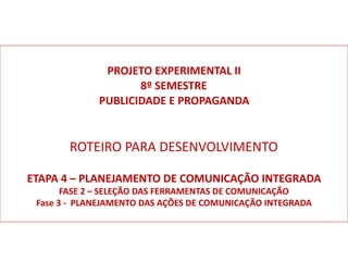 PROJETO	EXPERIMENTAL	II	
8º	SEMESTRE		
PUBLICIDADE	E	PROPAGANDA	
ROTEIRO	PARA	DESENVOLVIMENTO		
ETAPA	4	–	PLANEJAMENTO	DE	COMUNICAÇÃO	INTEGRADA	
FASE	2	–	SELEÇÃO	DAS	FERRAMENTAS	DE	COMUNICAÇÃO	
Fase	3	-		PLANEJAMENTO	DAS	AÇÕES	DE	COMUNICAÇÃO	INTEGRADA	
 