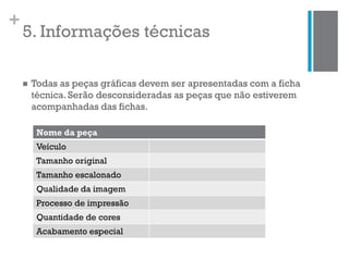 +
5. Informações técnicas
 Todas as peças gráficas devem ser apresentadas com a ficha
técnica. Serão desconsideradas as peças que não estiverem
acompanhadas das fichas.
Nome da peça
Veículo
Tamanho original
Tamanho escalonado
Qualidade da imagem
Processo de impressão
Quantidade de cores
Acabamento especial
 