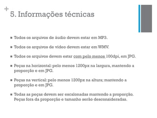 +
5. Informações técnicas
 Todos os arquivos de áudio devem estar em MP3.
 Todos os arquivos de vídeo devem estar em WMV.
 Todos os arquivos devem estar com pelo menos 100dpi, em JPG.
 Peças na horizontal: pelo menos 1200px na largura, mantendo a
proporção e em JPG.
 Peças na vertical: pelo menos 1200px na altura; mantendo a
proporção e em JPG.
 Todas as peças devem ser escalonadas mantendo a proporção.
Peças fora da proporção e tamanho serão desconsideradas.
 