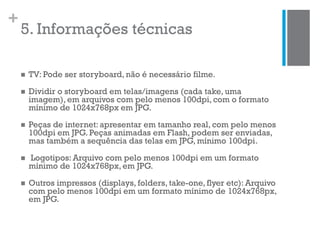 +
5. Informações técnicas
 TV: Pode ser storyboard, não é necessário filme.
 Dividir o storyboard em telas/imagens (cada take, uma
imagem), em arquivos com pelo menos 100dpi, com o formato
mínimo de 1024x768px em JPG.
 Peças de internet: apresentar em tamanho real, com pelo menos
100dpi em JPG. Peças animadas em Flash, podem ser enviadas,
mas também a sequência das telas em JPG, mínimo 100dpi.
 Logotipos: Arquivo com pelo menos 100dpi em um formato
mínimo de 1024x768px, em JPG.
 Outros impressos (displays, folders, take-one, flyer etc): Arquivo
com pelo menos 100dpi em um formato mínimo de 1024x768px,
em JPG.
 
