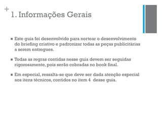 +
1. Informações Gerais
 Este guia foi desenvolvido para nortear o desenvolvimento
do briefing criativo e padronizar todas as peças publicitárias
a serem entregues.
 Todas as regras contidas nesse guia devem ser seguidas
rigorosamente, pois serão cobradas no book final.
 Em especial, ressalta-se que deve ser dada atenção especial
aos itens técnicos, contidos no item 4 desse guia.
 