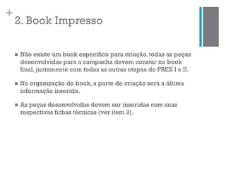 +
2. Book Impresso
 Não existe um book específico para criação, todas as peças
desenvolvidas para a campanha devem constar no book
final, juntamente com todas as outras etapas do PREX I e II.
 Na organização do book, a parte de criação será a última
informação inserida.
 As peças desenvolvidas devem ser inseridas com suas
respectivas fichas técnicas (ver item 3).
 
