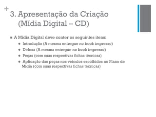 +
3. Apresentação da Criação
(Mídia Digital – CD)
 A Mídia Digital deve conter os seguintes itens:
 Introdução (A mesma entregue no book impresso)
 Defesa (A mesma entregue no book impresso)
 Peças (com suas respectivas fichas técnicas)
 Aplicação das peças nos veículos escolhidos no Plano de
Mídia (com suas respectivas fichas técnicas)
 