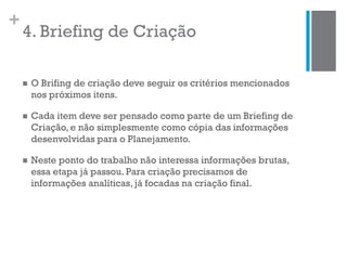 +
4. Briefing de Criação
 O Brifing de criação deve seguir os critérios mencionados
nos próximos itens.
 Cada item deve ser pensado como parte de um Briefing de
Criação, e não simplesmente como cópia das informações
desenvolvidas para o Planejamento.
 Neste ponto do trabalho não interessa informações brutas,
essa etapa já passou. Para criação precisamos de
informações analíticas, já focadas na criação final.
 