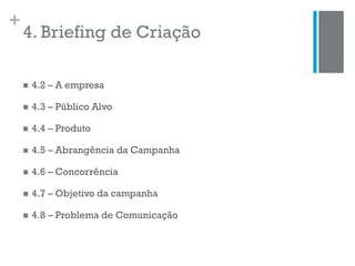 +
4. Briefing de Criação
 4.2 – A empresa
 4.3 – Público Alvo
 4.4 – Produto
 4.5 – Abrangência da Campanha
 4.6 – Concorrência
 4.7 – Objetivo da campanha
 4.8 – Problema de Comunicação
 