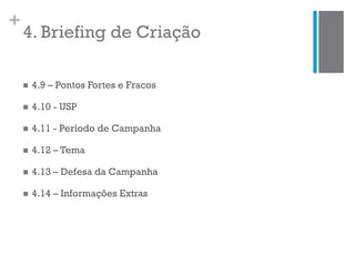 +
4. Briefing de Criação
 4.9 – Pontos Fortes e Fracos
 4.10 - USP
 4.11 - Período de Campanha
 4.12 – Tema
 4.13 – Defesa da Campanha
 4.14 – Informações Extras
 