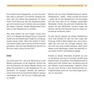 Public Relations für E x i s t e n z g r ü n d e r                We r, w a s u n d w o s i n d I h re re l a t i o ns?   8




Eine willkommene Gelegenheit, um über die aktu-       Machen Sie aus Ihrem Redaktionsbesuch keinen
elle Lage zu plaudern und natürlich beiläufig dar-    Staatsbesuch. „KISS“ - Keep it simple and stupid
über, was man selbst dazu beisteuert mit seiner       – gehen Sie zu den Redaktionen und erkundigen
neuen Unternehmung. Bei den Neujahrsempfän-           Sie sich nach dem für Ihr Anliegen zuständigen
gen sind natürlich auch meistens die Journalisten     Mitarbeiter. Führen Sie jetzt kein inhaltliches Ge-
der Region vertreten. Wieder Möglichkeiten Kon-       spräch mit dem Mitarbeiter, sondern fragen Sie
takte zu den Redaktionen zu knüpfen.                  danach, wie Sie Informationen über Ihr neues Un-
                                                      ternehmen einreichen sollen.
Was aber werden Sie sich fragen, macht man,
wenn zum Beispiel die Neugründung im Sommer           Es gibt nämlich gerade bei lokalen Redaktionen
startet und die Beziehungen möglichst schnell ge-     noch eine Vorliebe für das Fax oder sogar den
knüpft werden sollen. Wenn Sie wirklich im Som-       Postweg. Sollte E-Mail möglich sein, dann erkun-
mer starten sollten, dann möchte ich Ihnen herzlich   digen Sie sich nach der richtigen Adresse, bes-
gratulieren, denn bei den Redaktionen herrscht im     ser noch nach einer zweiten Adresse. Allein durch
Sommer meist „Saure-Gurken-Zeit“.                     dieses kurze Nachfragen haben Sie ebenfalls ei-
                                                      nen ersten Draht in die Redaktion gelegt.

KISS!                                                 Parallel zu diesen Aktivitäten empfiehlt es sich
                                                      im beruflichen wie auch im privaten Umfeld neue
Die einfachste Form, hier eine Verbindung zu den      Verbindungen anzubahnen. Eine Mitgliedschaft im
Medien aufzubauen ist die folgende: Suchen Sie        Verein kann sehr nützlich sein, da Vereine eng mit
sich die Adressen der lokalen Medien heraus und       den Medien zusammenarbeiten. Vielleicht hören
gehen Sie persönlich zu den Redaktionen hin. Ja,      Sie sich auch einmal in Ihrer Nachbarschaft um,
persönlich. Im heutigen Zeitalter der elektroni-      möglicherweise wohnt ein Journalist sogar bei Ih-
schen Post wirkt ein persönlicher Besuch weitaus      nen um die Ecke?
nachhaltiger, als in der Flut von E-Mails gefunden
zu werden.
 