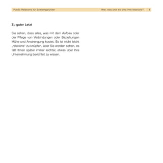 Public Relations für E x i s t e n z g r ü n d e r   We r, w a s u n d w o s i n d I h re re l a t i o ns?   9




Zu guter Letzt

Sie sehen, dass alles, was mit dem Aufbau oder
der Pflege von Verbindungen oder Beziehungen
Mühe und Anstrengung kostet. Es ist nicht leicht
„relations“ zu knüpfen, aber Sie werden sehen, es
fällt Ihnen später immer leichter, etwas über Ihre
Unternehmung berichtet zu wissen.
 