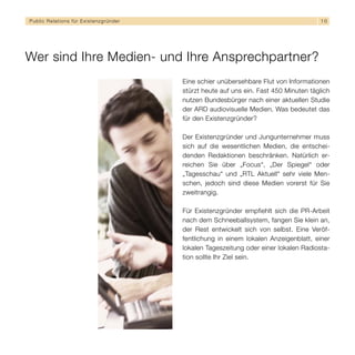 Public Relations für E x i s t e n z g r ü n d e r                                                 10




Wer sind Ihre Medien- und Ihre Ansprechpartner?
                                                     Eine schier unübersehbare Flut von Informationen
                                                     stürzt heute auf uns ein. Fast 450 Minuten täglich
                                                     nutzen Bundesbürger nach einer aktuellen Studie
                                                     der ARD audiovisuelle Medien. Was bedeutet das
                                                     für den Existenzgründer?

                                                     Der Existenzgründer und Jungunternehmer muss
                                                     sich auf die wesentlichen Medien, die entschei-
                                                     denden Redaktionen beschränken. Natürlich er-
                                                     reichen Sie über „Focus“, „Der Spiegel“ oder
                                                     „Tagesschau“ und „RTL Aktuell“ sehr viele Men-
                                                     schen, jedoch sind diese Medien vorerst für Sie
                                                     zweitrangig.

                                                     Für Existenzgründer empfiehlt sich die PR-Arbeit
                                                     nach dem Schneeballsystem, fangen Sie klein an,
                                                     der Rest entwickelt sich von selbst. Eine Veröf-
                                                     fentlichung in einem lokalen Anzeigenblatt, einer
                                                     lokalen Tageszeitung oder einer lokalen Radiosta-
                                                     tion sollte Ihr Ziel sein.
 