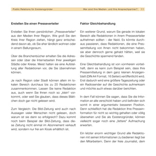 Public Relations für E x i s t e n z g r ü n d e r     We r s i n d I h re M e d i e n - u n d I h re A n s p re c h p a r t n er?   11




Erstellen Sie einen Presseverteiler                   Faktor Gleichbehandlung

Erstellen Sie Ihren persönlichen „Presseverteiler“    Ein weiterer Grund, warum Sie gerade im lokalen
aus den Medien Ihrer Region. Wie groß Sie den         Bereich alle Redaktionen in ihrem Presseverteiler
Kreis ihrer Region ziehen, hängt ganz entschei-       aufnehmen sollten - der Neid. Es könnte durch-
dend davon ab, ob Sie eher ländlich wohnen oder       aus passieren, dass Redaktionen, die eine Pres-
in einem Ballungsraum.                                semitteilung von Ihnen nicht bekommen haben,
                                                      sie aber dennoch gerne gehabt hätten, weil sie
Über die Branchenbücher erhalten Sie die Adres-       die Geschichte spannend fanden.
sen oder über die Internetseiten Ihrer jeweiligen
Städte oder Kreise. Meist halten sie eine Aufstel-    Eine Gleichbehandlung ist von vornherein vorteil-
lung aller Redaktionen vor, die Sie übernehmen        haft, denn es kann zum Beispiel sein, dass Ihre
können.                                               Pressemitteilung in dem ganz kleinen Anzeigen-
                                                      blatt (DIN A4 Format, 16 Seiten) veröffentlicht wird.
Je nach Region oder Stadt können allein im lo-        Erst dadurch wird eine größere Tageszeitung oder
kalen Bereich durchaus bis zu 20 Redaktionen          ein Radiosender auf die Geschichte aufmerksam
zusammenkommen. Lassen Sie keine Redaktion            und möchte auch etwas darüber berichten.
aus, auch wenn Sie Ihnen noch so „klein“ vor-
kommt, oder weil Sie glauben, dass dieses Blätt-      In dem Fall können Sie sagen, dass Sie die Infor-
chen doch gar nicht gelesen wird.                     mation an alle verschickt haben und befinden sich
                                                      somit in einer argumentativ besseren Position.
Zum Vergleich: Die Bild-Zeitung wird auch nach        Denn schließlich hat die Redaktion Ihre Pressein-
Aussagen vieler Menschen nicht gelesen, doch          formation für nicht so wichtig gehalten oder völlig
warum ist sie dann so erfolgreich? Dazu kommt         übersehen und Sie als Existenzgründer, können
noch beim Beispiel der Bild-Zeitung, dass die-        vielleicht sogar noch eine „fettere“ Aufmachung
se Zeitung nicht einmal im Abonnement verkauft        erwarten.
wird, sondern nur frei am Kiosk erhältlich ist.
                                                      Ein letzter enorm wichtiger Grund alle Redaktio-
                                                      nen mit seinen Informationen zu bedienen liegt bei
                                                      den Mitarbeitern. Denn der freie Journalist, dem
 