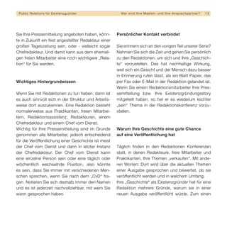 Public Relations für E x i s t e n z g r ü n d e r     We r s i n d I h re M e d i e n - u n d I h re A n s p re c h p a r t n er?   12




Sie Ihre Pressemitteilung angeboten haben, könn-      Persönlicher Kontakt verbindet
te in Zukunft ein fest angestellter Redakteur einer
großen Tageszeitung sein, oder - vielleicht sogar     Sie erinnern sich an den vorigen Teil unserer Serie?
Chefredakteur. Und damit kann aus dem ehemali-        Nehmen Sie sich die Zeit und gehen Sie persönlich
gen freien Mitarbeiter eine noch wichtigere „Rela-    zu den Redaktionen, um sich und Ihre „Geschich-
tion“ für Sie werden.                                 te“ vorzustellen. Das hat nachhaltige Wirkung,
                                                      weil sich ein Gesicht und der Mensch dazu besser
                                                      in Erinnerung rufen lässt, als ein Blatt Papier, das
Wichtiges Hintergrundwissen                           per Fax oder E-Mail in der Redaktion gelandet ist.
                                                      Wenn Sie einem Redaktionsmitarbeiter Ihre Pres-
Wenn Sie mit Redaktionen zu tun haben, dann ist       semitteilung bzw. Ihre Existenzgründungsstory
es auch sinnvoll sich in der Struktur und Arbeits-    mitgeteilt haben, so hat er es wiederum leichter
weise dort auszukennen. Eine Redaktion besteht        „sein“ Thema in der Redaktionskonferenz vorzu-
normalerweise aus Praktikanten, freien Mitarbei-      stellen.
tern, Redaktionsassistenz, Redakteuren, einem
Chefredakteur und einem Chef vom Dienst.
Wichtig für Ihre Pressemitteilung sind im Grunde      Warum Ihre Geschichte eine gute Chance
genommen alle Mitarbeiter, jedoch entscheidend        auf eine Veröffentlichung hat
für die Veröffentlichung einer Geschichte ist meist
der Chef vom Dienst und dann in letzter Instanz       Täglich finden in den Redaktionen Konferenzen
der Chefredakteur. Der Chef vom Dienst kann           statt, in denen Redakteure, freie Mitarbeiter und
eine einzelne Person sein oder eine täglich oder      Praktikanten, Ihre Themen „verkaufen“. Mit ande-
wöchentlich wechselnde Position, also könnte          ren Worten: Dort wird über die aktuellen Themen
es sein, dass Sie immer mit verschiedenen Men-        einer Ausgabe gesprochen und bewertet, ob sie
schen sprechen, wenn Sie nach dem „CvD“ fra-          veröffentlicht werden und in welchem Umfang.
gen. Notieren Sie sich deshalb immer den Namen        Ihre „Geschichte“ als Existenzgründer hat für eine
und es ist jederzeit nachvollziehbar, mit wem Sie     Redaktion mehrere Gründe, warum sie in einer
wann gesprochen haben.                                neuen Ausgabe veröffentlicht würde. Zum einen
 