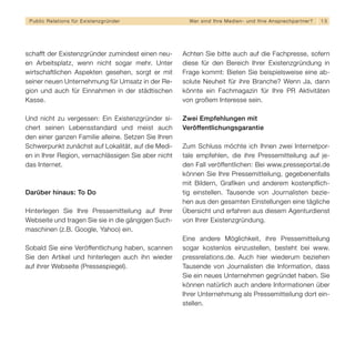 Public Relations für E x i s t e n z g r ü n d e r     We r s i n d I h re M e d i e n - u n d I h re A n s p re c h p a r t n er?   13




schafft der Existenzgründer zumindest einen neu-      Achten Sie bitte auch auf die Fachpresse, sofern
en Arbeitsplatz, wenn nicht sogar mehr. Unter         diese für den Bereich Ihrer Existenzgründung in
wirtschaftlichen Aspekten gesehen, sorgt er mit       Frage kommt: Bieten Sie beispielsweise eine ab-
seiner neuen Unternehmung für Umsatz in der Re-       solute Neuheit für ihre Branche? Wenn Ja, dann
gion und auch für Einnahmen in der städtischen        könnte ein Fachmagazin für Ihre PR Aktivitäten
Kasse.                                                von großem Interesse sein.

Und nicht zu vergessen: Ein Existenzgründer si-       Zwei Empfehlungen mit
chert seinen Lebensstandard und meist auch            Veröffentlichungsgarantie
den einer ganzen Familie alleine. Setzen Sie Ihren
Schwerpunkt zunächst auf Lokalität, auf die Medi-     Zum Schluss möchte ich Ihnen zwei Internetpor-
en in Ihrer Region, vernachlässigen Sie aber nicht    tale empfehlen, die ihre Pressemitteilung auf je-
das Internet.                                         den Fall veröffentlichen: Bei www.presseportal.de
                                                      können Sie Ihre Pressemitteilung, gegebenenfalls
                                                      mit Bildern, Grafiken und anderem kostenpflich-
Darüber hinaus: To Do                                 tig einstellen. Tausende von Journalisten bezie-
                                                      hen aus den gesamten Einstellungen eine tägliche
Hinterlegen Sie Ihre Pressemitteilung auf Ihrer       Übersicht und erfahren aus diesem Agenturdienst
Webseite und tragen Sie sie in die gängigen Such-     von Ihrer Existenzgründung.
maschinen (z.B. Google, Yahoo) ein.
                                                      Eine andere Möglichkeit, ihre Pressemitteilung
Sobald Sie eine Veröffentlichung haben, scannen       sogar kostenlos einzustellen, besteht bei www.
Sie den Artikel und hinterlegen auch ihn wieder       pressrelations.de. Auch hier wiederum beziehen
auf ihrer Webseite (Pressespiegel).                   Tausende von Journalisten die Information, dass
                                                      Sie ein neues Unternehmen gegründet haben. Sie
                                                      können natürlich auch andere Informationen über
                                                      Ihrer Unternehmung als Pressemitteilung dort ein-
                                                      stellen.
 
