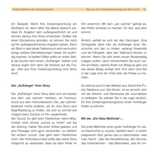Public Relations für E x i s t e n z g r ü n d e r        W i e a u s I h re r E x i s t e n z g r ü n d u n g e i n e S t o r y wird   15




Ein Beispiel: Wenn Ihre Existenzgründung ein           Ohr ankommt. Mit dem „ear catcher“ gelingt es,
Senfsalon ist, dann fallen Sie alleine dadurch auf,    den Hörer sensibel zu machen, für das, was jetzt
dass Ihr Angebot sehr außergewöhnlich ist und          kommt.
können daraus Ihre Story entwickeln. Sollten Sie
einen Büroservice gründen, so können Sie nicht         Ähnlich verhält es sich bei den Zeitungen. Eine
auf Ihr außergewöhnliches Angebot setzen. Denn         Schlagzeile dient hier als Aufhänger einer Ge-
ein Blick in das lokale Telefonbuch wird vermutlich    schichte und den zu finden, verlangt Kreativität
einige weitere Dienstleistungen dieser Art ausfin-     und die Fähigkeit, über den Tellerrand blicken zu
dig machen. In beiden Fällen sollte an erster Stel-    können. Wenn Sie sich einen neuen Bodenbelag
le die Suche nach einem „Aufhänger“ stehen und         zulegen wollen, dann recherchieren Sie auch vor-
daraus ergibt sich dann die Antwort auf die Fra-       her am Markt, welche Arten von Belag es gibt und
ge, „Wie aus Ihrer Existenzgründung eine Story         wie dieser Belag verlegt wird. Erst dann sind Sie
wird“.                                                 in der Lage sich ein Urteil über die Preise zu ma-
                                                       chen.

Der „Aufhänger“ Ihrer Story                            So sieht es auch in den Medien aus: Damit Ihre Pu-
                                                       blic Relations zum Ziel führen, ist es sinnvoll, sich
Der „Aufhänger“ einer Story lässt sich am besten       mit der Arbeits- und Denkweise der Journalisten
aus dem „ear catcher“ herleiten, ein Fachaus-          zu befassen. So werden Sie in die Lage versetzt,
druck aus dem Hörfunkbereich. Der „ear catcher“        für Ihre Existenzgründungsstory einen Aufhänger
bedeutet nichts anderes, als für eine Story eine       finden zu können.
Begriffsbildung zu finden, die sich so schnell wie
möglich beim Zuhörer im Ohr wiederfindet.
Der Grund: Es gibt beim Radiohören keine Mög-          Mit der „Ein-Satz-Methode“...
lichkeit noch einmal „zurück zu hören“ wie bei
der Zeitung. Haben Sie einen Artikel gelesen und       Die erste Methode einen guten Aufhänger für sei-
eine Passage nicht ganz verstanden, so blättern        ne Geschichte zu suchen, besteht darin, in einem
Sie einfach zurück. Das geht beim Radiohören           prägnanten Satz genau das zu beschreiben, was
nicht. Der Hörfunkjournalist sollte also seine Story   man macht - also die Dienstleistung, den Service,
möglichst so verpacken, dass sie beim Hörer im         das Unternehmen - das Besondere, was Ihr Un-
 